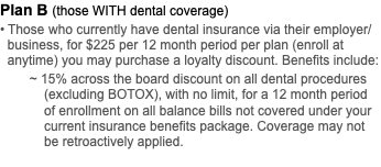 Plan B (those WITH dental coverage) • Those who currently have dental insurance via their employer/  business, for $225 per 12 month period per plan (enroll at   anytime) you may purchase a loyalty discount. Benefits include: ~ 15% across the board discount on all dental procedures   (excluding BOTOX), with no limit, for a 12 month period   of enrollment on all balance bills not covered under your   current insurance benefits package. Coverage may not   be retroactively applied. 